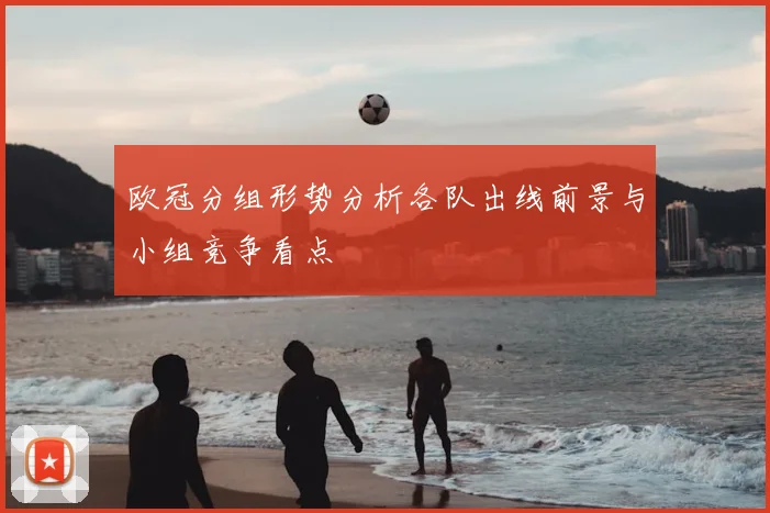 欧冠分组形势分析各队出线前景与小组竞争看点