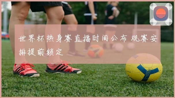 世界杯热身赛直播时间公布 观赛安排提前锁定