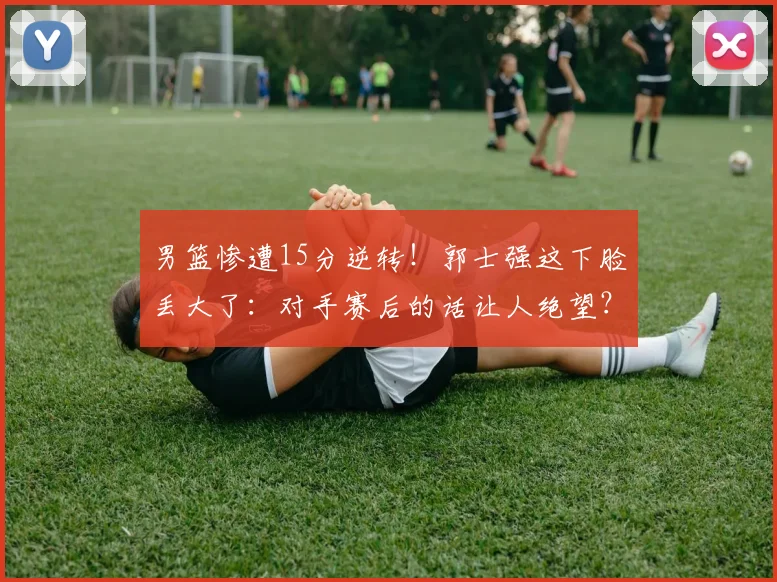 男篮惨遭15分逆转!郭士强这下脸丢大了:对手赛后的话让人绝望?
