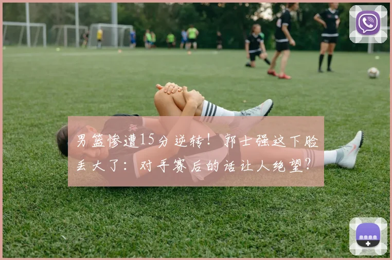 男篮惨遭15分逆转!郭士强这下脸丢大了:对手赛后的话让人绝望?
