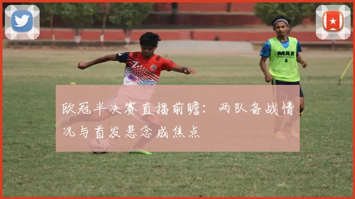 欧冠半决赛直播前瞻：两队备战情况与首发悬念成焦点
