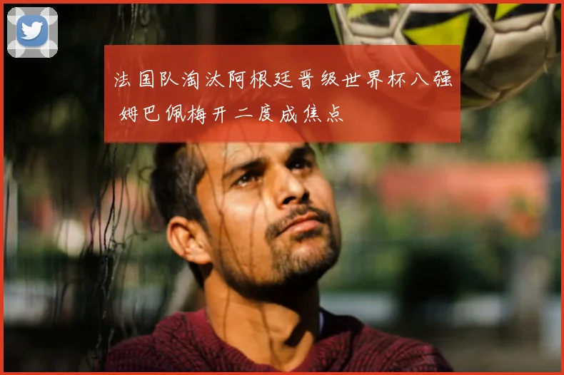 法国队淘汰阿根廷晋级世界杯八强 姆巴佩梅开二度成焦点
