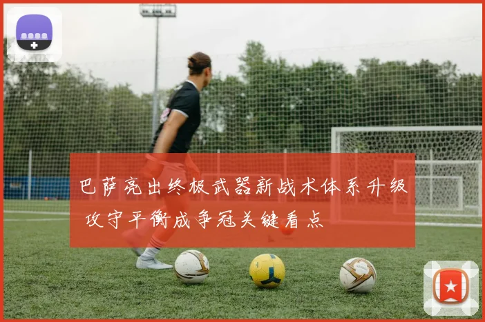 巴萨亮出终极武器新战术体系升级 攻守平衡成争冠关键看点