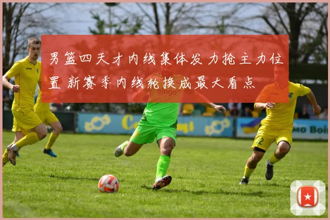 男篮四天才内线集体发力抢主力位置 新赛季内线轮换成最大看点