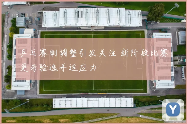 乒乓赛制调整引发关注 新阶段比赛更考验选手适应力