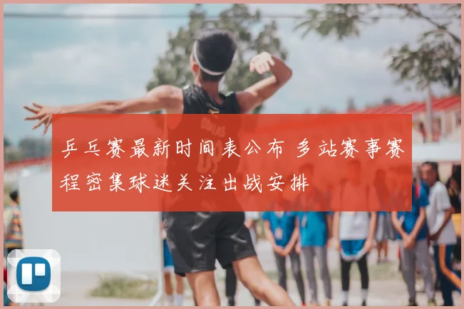 乒乓赛最新时间表公布 多站赛事赛程密集球迷关注出战安排