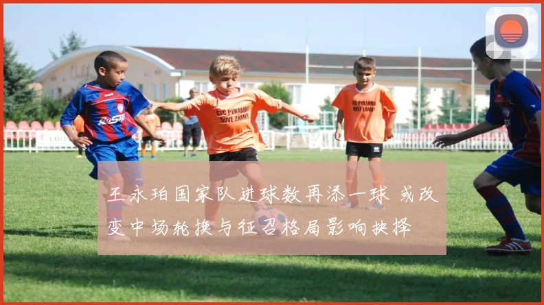 王永珀国家队进球数再添一球 或改变中场轮换与征召格局影响抉择