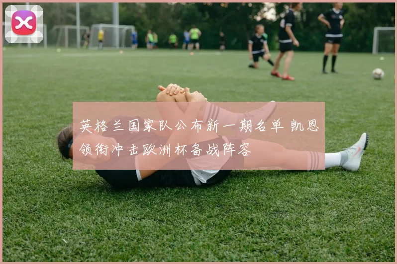 英格兰国家队公布新一期名单 凯恩领衔冲击欧洲杯备战阵容