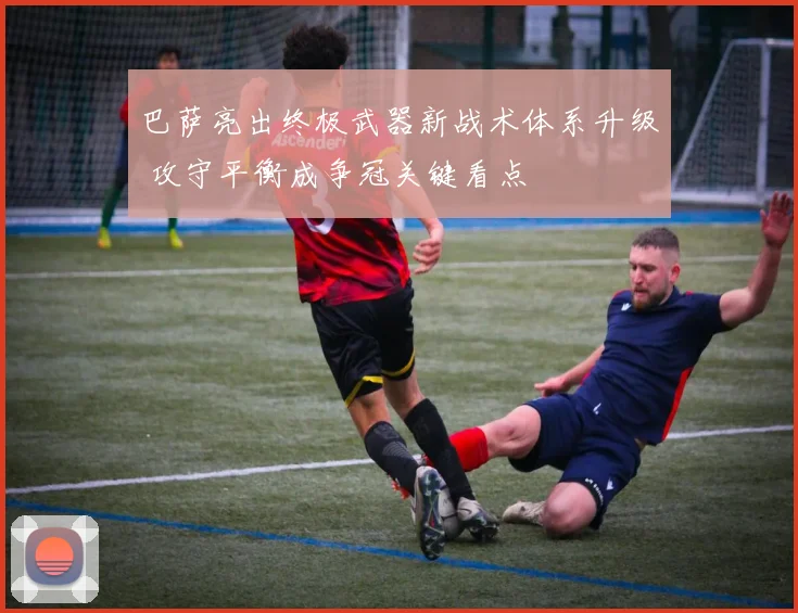 巴萨亮出终极武器新战术体系升级 攻守平衡成争冠关键看点