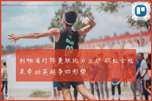 利物浦对阵曼联比分出炉 双红会结果牵动英超争四形势