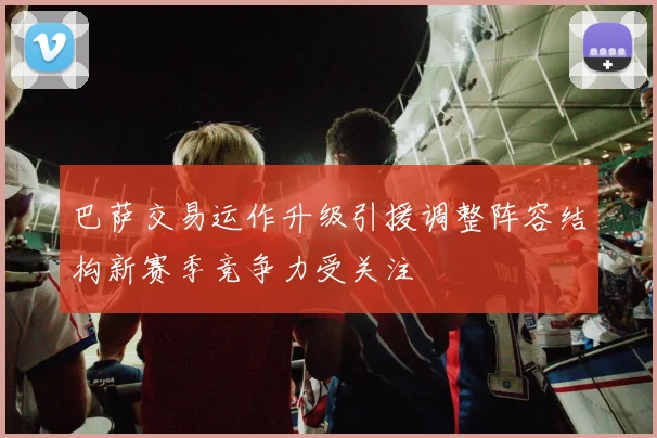 巴萨交易运作升级引援调整阵容结构新赛季竞争力受关注