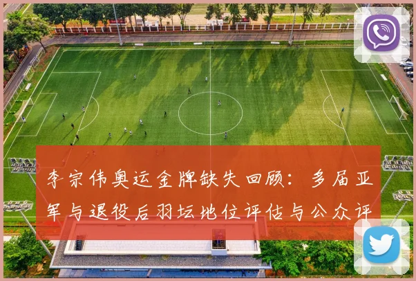 李宗伟奥运金牌缺失回顾:多届亚军与退役后羽坛地位评估与公众评价