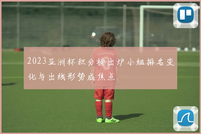 2023亚洲杯积分榜出炉小组排名变化与出线形势成焦点