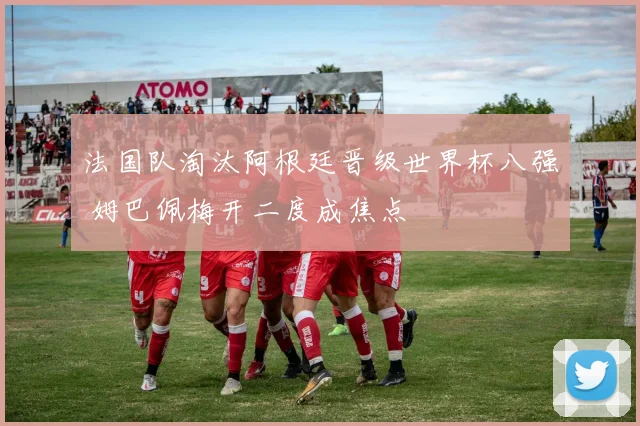 法国队淘汰阿根廷晋级世界杯八强 姆巴佩梅开二度成焦点