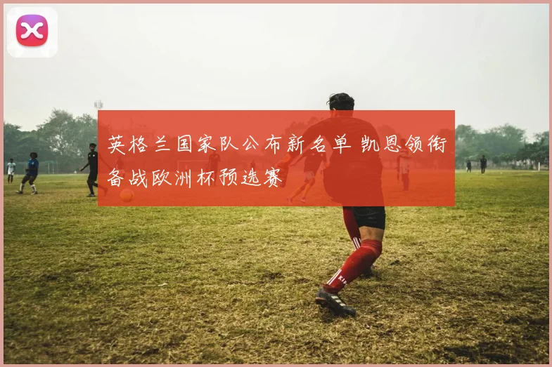 英格兰国家队公布新名单 凯恩领衔备战欧洲杯预选赛