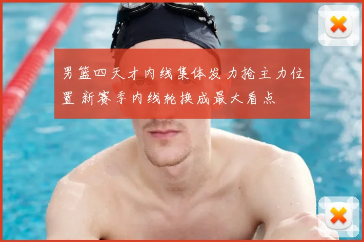 男篮四天才内线集体发力抢主力位置 新赛季内线轮换成最大看点