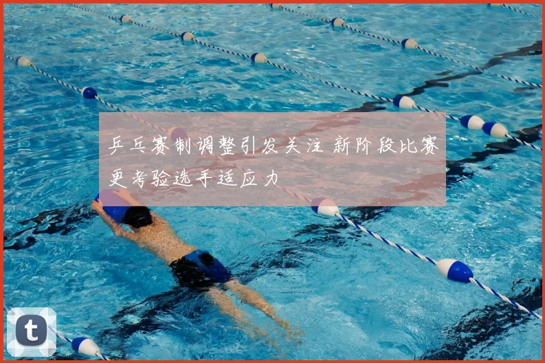 乒乓赛制调整引发关注 新阶段比赛更考验选手适应力