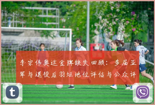 李宗伟奥运金牌缺失回顾：多届亚军与退役后羽坛地位评估与公众评价