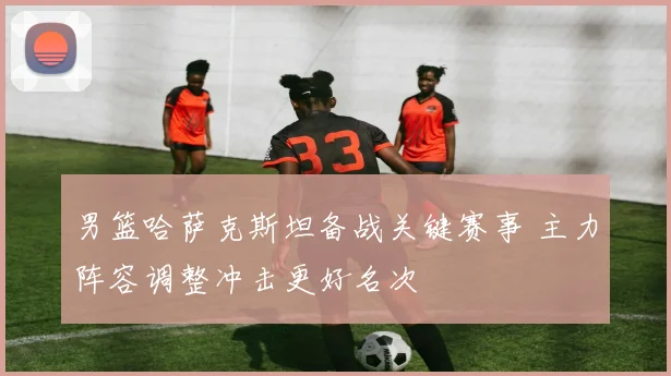 男篮哈萨克斯坦备战关键赛事 主力阵容调整冲击更好名次