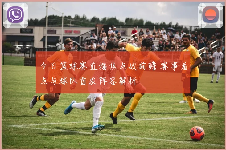 今日篮球赛直播焦点战前瞻 赛事看点与球队首发阵容解析