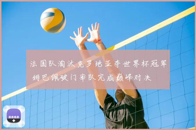 法国队淘汰克罗地亚夺世界杯冠军 姆巴佩破门率队完成巅峰对决