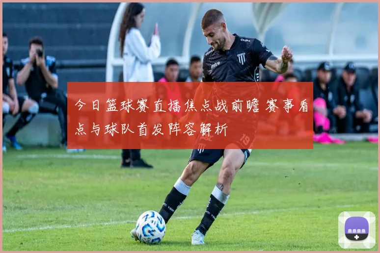 今日篮球赛直播焦点战前瞻 赛事看点与球队首发阵容解析