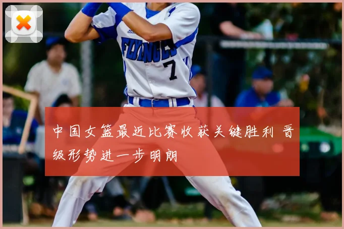 中国女篮最近比赛收获关键胜利 晋级形势进一步明朗